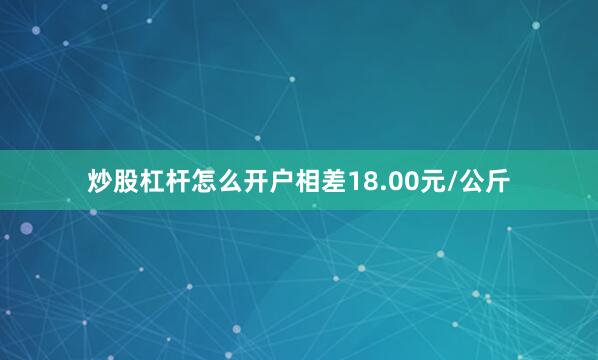 炒股杠杆怎么开户相差18.00元/公斤