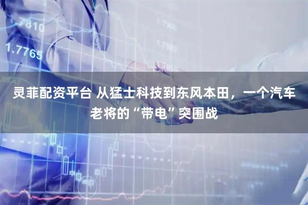 灵菲配资平台 从猛士科技到东风本田，一个汽车老将的“带电”突围战