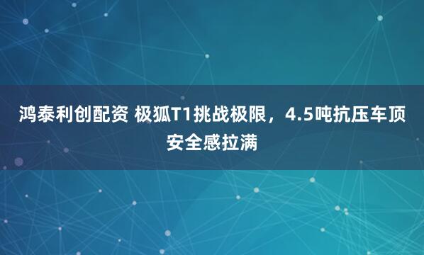 鸿泰利创配资 极狐T1挑战极限，4.5吨抗压车顶安全感拉满