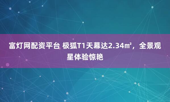 富灯网配资平台 极狐T1天幕达2.34㎡，全景观星体验惊艳