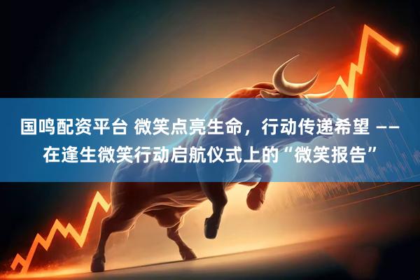 国鸣配资平台 微笑点亮生命，行动传递希望 ——在逢生微笑行动启航仪式上的“微笑报告”