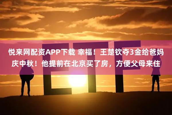 悦来网配资APP下载 幸福！王楚钦夺3金给爸妈庆中秋！他提前在北京买了房，方便父母来住