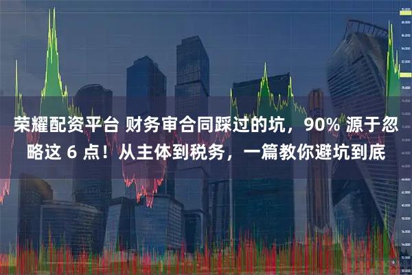 荣耀配资平台 财务审合同踩过的坑，90% 源于忽略这 6 点！从主体到税务，一篇教你避坑到底