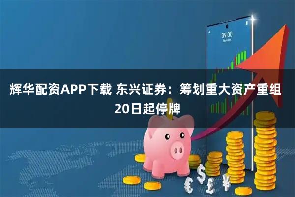 辉华配资APP下载 东兴证券：筹划重大资产重组 20日起停牌
