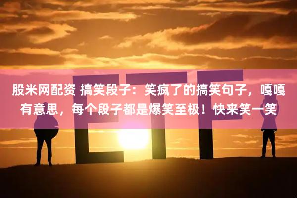 股米网配资 搞笑段子：笑疯了的搞笑句子，嘎嘎有意思，每个段子都是爆笑至极！快来笑一笑