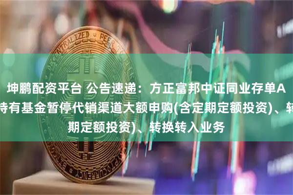 坤鹏配资平台 公告速递：方正富邦中证同业存单AAA指数7天持有基金暂停代销渠道大额申购(含定期定额投资)、转换转入业务