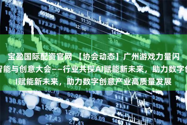 宝盈国际配资官网 【协会动态】广州游戏力量闪耀第二届国际人工智能与创意大会——行业共探AI赋能新未来，助力数字创意产业高质量发展