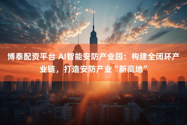 博泰配资平台 AI智能安防产业园：构建全闭环产业链，打造安防产业“新高地”