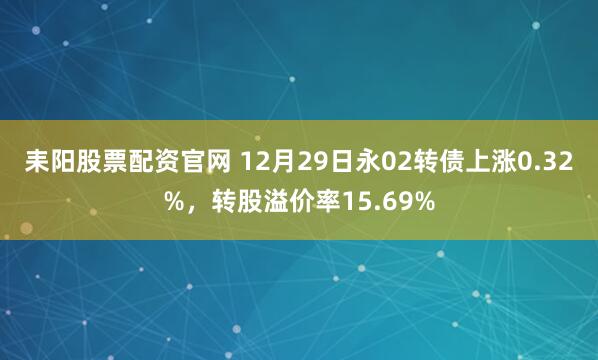耒阳股票配资官网 12月29日永02转债上涨0.32%,转股溢价率15.69%