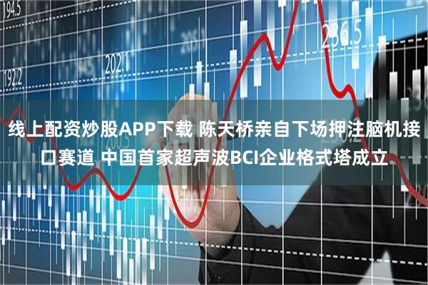 线上配资炒股APP下载 陈天桥亲自下场押注脑机接口赛道 中国首家超声波BCI企业格式塔成立