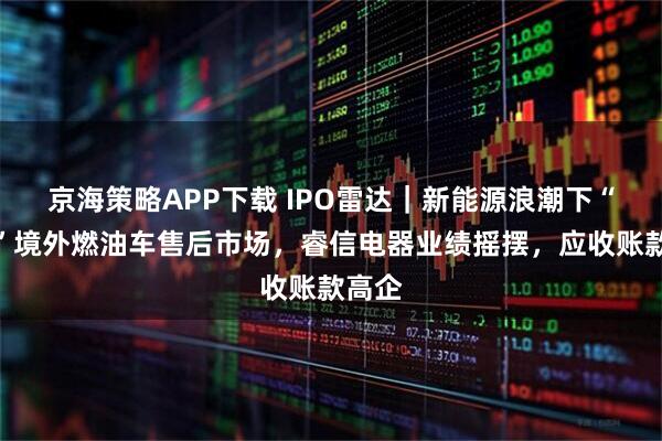 京海策略APP下载 IPO雷达｜新能源浪潮下“淘金”境外燃油车售后市场，睿信电器业绩摇摆，应收账款高企