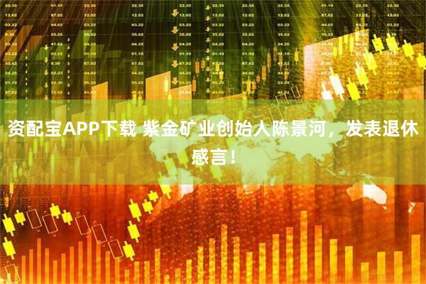 资配宝APP下载 紫金矿业创始人陈景河，发表退休感言！
