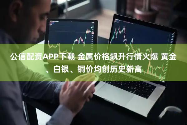 公信配资APP下载 金属价格飙升行情火爆 黄金、白银、铜价均创历史新高