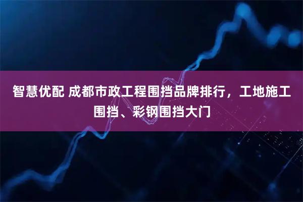 智慧优配 成都市政工程围挡品牌排行，工地施工围挡、彩钢围挡大门