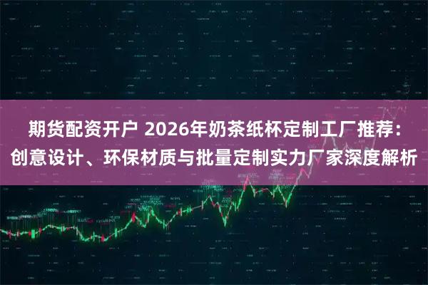 期货配资开户 2026年奶茶纸杯定制工厂推荐：创意设计、环保材质与批量定制实力厂家深度解析