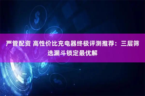严管配资 高性价比充电器终极评测推荐：三层筛选漏斗锁定最优解