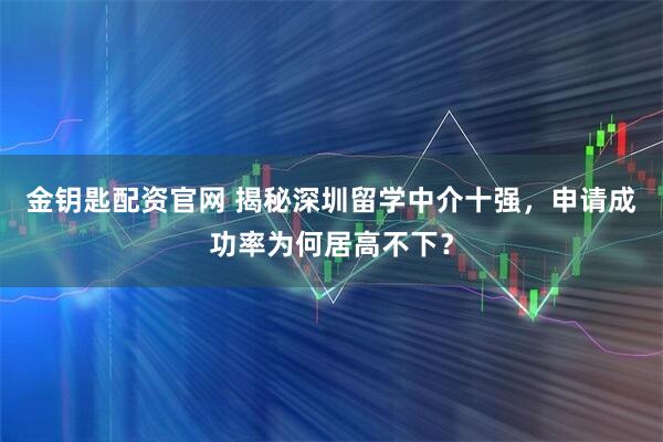 金钥匙配资官网 揭秘深圳留学中介十强，申请成功率为何居高不下？