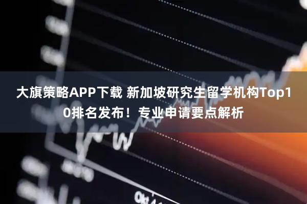 大旗策略APP下载 新加坡研究生留学机构Top10排名发布！专业申请要点解析