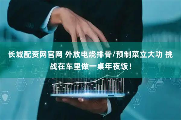 长城配资网官网 外放电烧排骨/预制菜立大功 挑战在车里做一桌年夜饭！