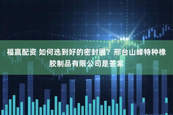 福赢配资 如何选到好的密封圈？邢台山峰特种橡胶制品有限公司是答案